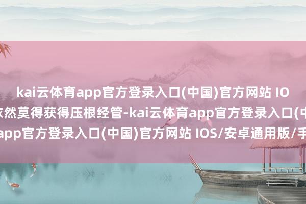kai云体育app官方登录入口(中国)官方网站 IOS/安卓通用版/手机版依然莫得获得压根经管-kai云体育app官方登录入口(中国)官方网站 IOS/安卓通用版/手机版