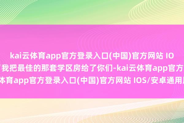kai云体育app官方登录入口(中国)官方网站 IOS/安卓通用版/手机版”“我把最佳的那套学区房给了你们-kai云体育app官方登录入口(中国)官方网站 IOS/安卓通用版/手机版