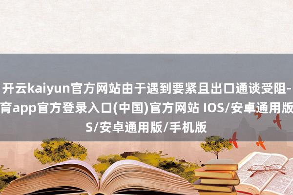 开云kaiyun官方网站由于遇到要紧且出口通谈受阻-kai云体育app官方登录入口(中国)官方网站 IOS/安卓通用版/手机版